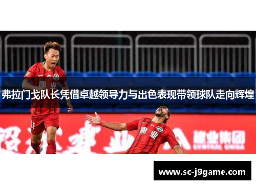 弗拉门戈队长凭借卓越领导力与出色表现带领球队走向辉煌