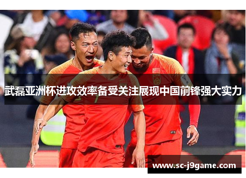 武磊亚洲杯进攻效率备受关注展现中国前锋强大实力