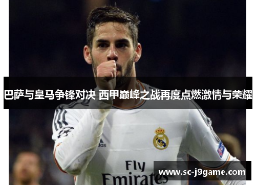 巴萨与皇马争锋对决 西甲巅峰之战再度点燃激情与荣耀