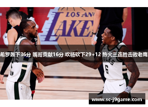 希罗轰下36分 嘴哥贡献16分 吹杨砍下29+12 热火三连胜击败老鹰